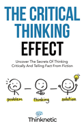 The Critical Thinking Effect: Uncover The Secrets Of Thinking Critically And Telling Fact From Fiction