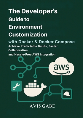 The Developer's Guide to Environment Customization with Docker & Docker Compose: Achieve Predictable Builds, Faster Collaboration, and Hassle-Free AWS Integration - Gabe, Avis
