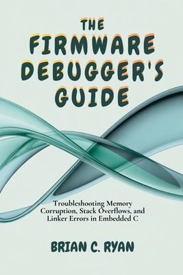 The Firmware Debugger's Guide: Troubleshooting Memory Corruption, Stack Overflows, and Linker Errors in Embedded C - Ryan, Brian C