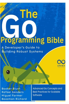 The Go Programming Bible, A Developer's Guide to Building Robust Systems: Advanced Go Concepts and Best Practices for Scalable Software - Sanders, Rafael, and Farmer, Miguel, and Richard, Boozman