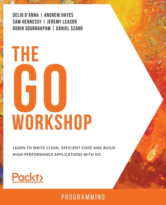 The Go Workshop: Learn to write clean, efficient code and build high-performance applications with Go - D'Anna, Delio D'Anna, and Hayes, Andrew Hayes, and Hennessy, Sam Hennessy