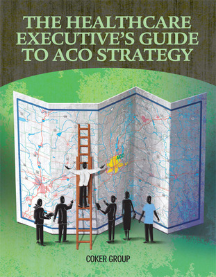 The Healthcare Executive's Guide to Aco Strategy - Coker Group (Compiled by)