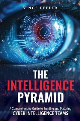 The Intelligence Pyramid: A Comprehensive Guide to Building and Maturing Cyber Intelligence Teams - Peeler, Vince