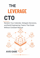 The Leverage CTO: Reclaim Your Calendar, Delegate Decisions, and Build Engineering Teams That Scale Without Constant Rescue