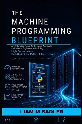 The Machine Programming Blueprint: An Enterprise Guide for Systems Architects and MLOps Engineers to Building High-Performance, Self-Optimizing Python Infrastructure - M Sadler, Liam