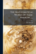 The Mathematical Works Of Isaac Barrow ......
