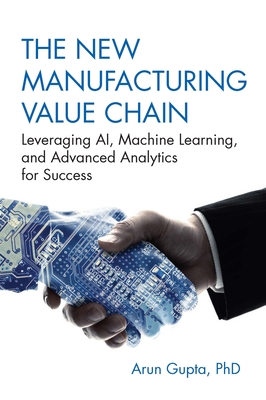 The New Manufacturing Value Chain: Leveraging Ai, Machine Learning, and Advanced Analytics for Success - Gupta, Arun, PhD