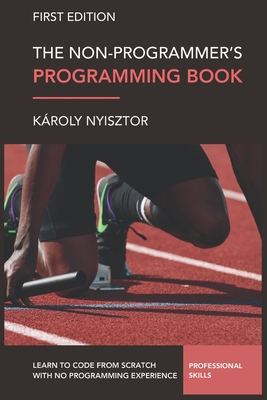 The Non-Programmer's Programming Book: Programming Foundations for Absolute Beginners. Learn to code from scratch with no prior experience. - Nyisztor, Karoly