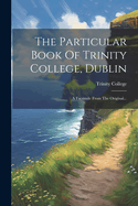 The Particular Book of Trinity College, Dublin: A Facsimile from the Original...