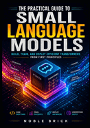 The Practical Guide to Small Language Models: Build, Train, and Optimize High-Performance Transformers from Scratch for Real-World Performance