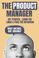 The Product Manager: Get Started, Learn the Lingo & Pass the Interview
