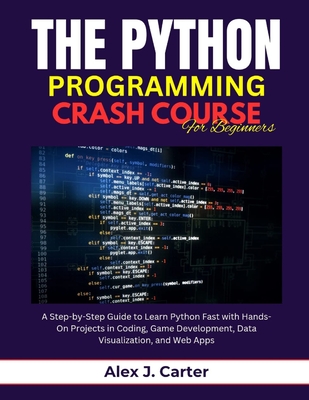 The Python Programming Crash Course for Beginners: A Step-by-Step Guide to Learn Python Fast with Hands-On Projects in Coding, Game Development, Data Visualization, and Web Apps - Carter, Alex J