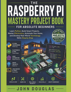 The Raspberry Pi Mastery Project Book for Absolute Beginners: Learn Python, Build Smart Projects, Master Electronics, Automate Your Home, and Develop Real-World Technology Skills Step by Step