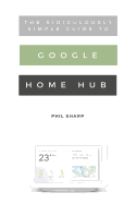 The Ridiculously Simple Guide to Google Home Hub: A Practical Guide to Setting Up a Smart Home
