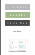 The Ridiculously Simple Guide to Google Home Hub: A Practical Guide to Setting Up a Smart Home