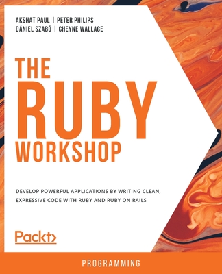 The Ruby Workshop: Develop powerful applications by writing clean, expressive code with Ruby and Ruby on Rails - Paul, Akshat, and Philips, Peter, and Wallace, Cheyne