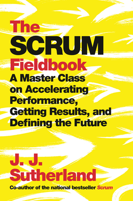 The Scrum Fieldbook: A Master Class on Accelerating Performance, Getting Results, and Defining the Future - Sutherland, J J