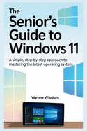 The Senior's Guide to Windows 11: A Simple, Step-by-Step Approach to Mastering the Latest Operating System