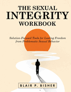The Sexual Integrity Workbook: Solution-Focused Tools for Lasting Freedom from Problematic Sexual Behavior