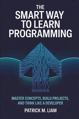 The Smart Way to Learn Programming: Master Concepts, Build Projects, and Think Like a Developer - Liam, Patrick M