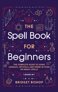 The Spell Book For Beginners: The Complete Guide to Using Candles, Crystals, and Herbs in Over 150 Magic Spells