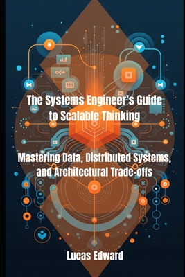The Systems Engineer's Guide to Scalable Thinking: Mastering Data, Distributed Systems, and Architectural Trade-offs - Edward, Lucas