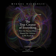 The True Creator of Everything: How the Human Brain Shaped the Universe as We Know It