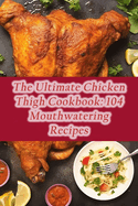 The Ultimate Chicken Thigh Cookbook: 104 Mouthwatering Recipes