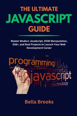 The Ultimate JavaScript Guide: Master Modern JavaScript, DOM Manipulation, ES6+, and Real Projects to Launch Your Web Development Career - Brooks, Bella