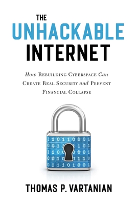 The Unhackable Internet: How Rebuilding Cyberspace Can Create Real Security and Prevent Financial Collapse - Vartanian, Thomas P