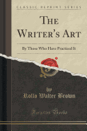 The Writer's Art: By Those Who Have Practiced It (Classic Reprint)