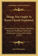 Things You Ought to Know Clearly Explained: Containing Things Social, Domestic, Personal, Profitable, Scientific, Statistical, Curious and Useful (1877)