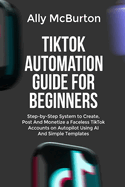 Tiktok Automation Guide for Beginners: Step-by-Step System to Create, Post And Monetize a Faceless TikTok Accounts on Autopilot Using AI And Simple Templates