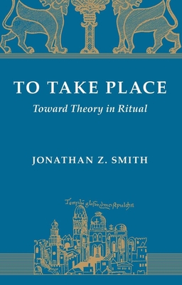 To Take Place: Toward Theory in Ritual - Smith, Jonathan Z