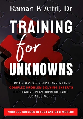 Training for Unknowns: How to Develop Your Learners into Complex Problem Solving Experts for Leading in an Unpredictable Business World - Attri, Raman K