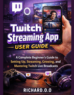 Twitch Streaming App User Guide: A Complete Beginner's Guide to Setting Up, Streaming, Growing, and Mastering Twitch Live Broadcasts