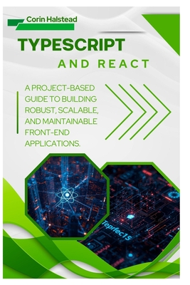 TypeScript and React: A Project-Based Guide to Building Robust, Scalable, and Maintainable Front-End Applications - Halstead, Corin