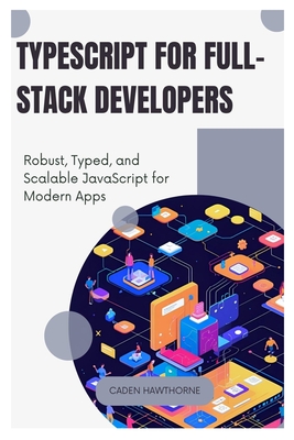 TypeScript for Full-Stack Developers: Robust, Typed, and Scalable JavaScript for Modern Apps - Hawthorne, Caden