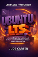 Ubuntu Lts User Guide for Beginners: A Practical Step-by-Step Guide to Install, Configure, Customize, Secure, and Master Ubuntu for Everyday Use