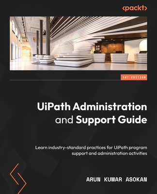 UiPath Administration and Support Guide: Learn industry-standard practices for UiPath program support and administration activities - Asokan, Arun Kumar