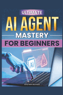 Ultimate AI Agent Mastery for Beginners: Step-By-Step Techniques to Design and Deploy Production-Ready Systems in Just 30 Days