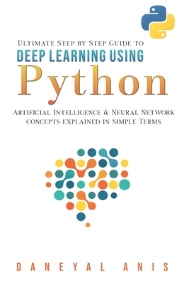 Ultimate Step by Step Guide to Deep Learning Using Python: Artificial Intelligence and Neural Network Concepts Explained in Simple Terms - Anis, Daneyal