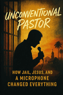 Unconventional Pastor: How Jail, Jesus, and a Microphone Changed Everything