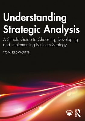 Understanding Strategic Analysis: A Simple Guide to Choosing, Developing and Implementing Business Strategy - Elsworth, Tom