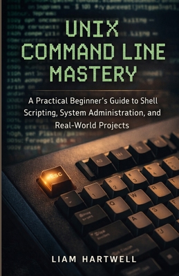 UNIX Command Line Mastery: A Practical Beginner's Guide to Shell Scripting, System Administration, and Real-World Projects - Hartwell, Liam