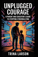 Unplugged Courage: A Parent And Educator's Guide To Stopping Cyberbullying