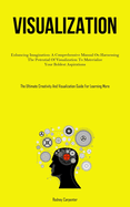 Visualization: Enhancing Imagination: A Comprehensive Manual On Harnessing The Potential Of Visualization To Materialize Your Boldest Aspirations (The Ultimate Creativity And Visualization Guide For Learning More)