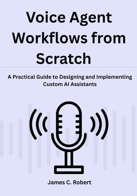 Voice Agent Workflows from Scratch: A Practical Guide to Designing and Implementing Custom AI Assistants - Robert, James C