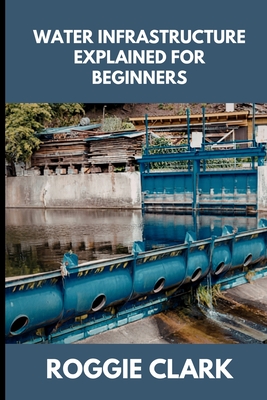 Water Infrastructure Explained for Beginners: Understanding How Water Systems Work, Why Infrastructure Matters, and How Water Moves Through Modern Communities - Clark, Roggie, and Clark, Raj