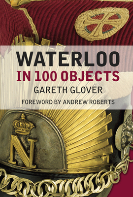 Waterloo in 100 Objects - Glover, Gareth, and Roberts, Andrew (Foreword by)